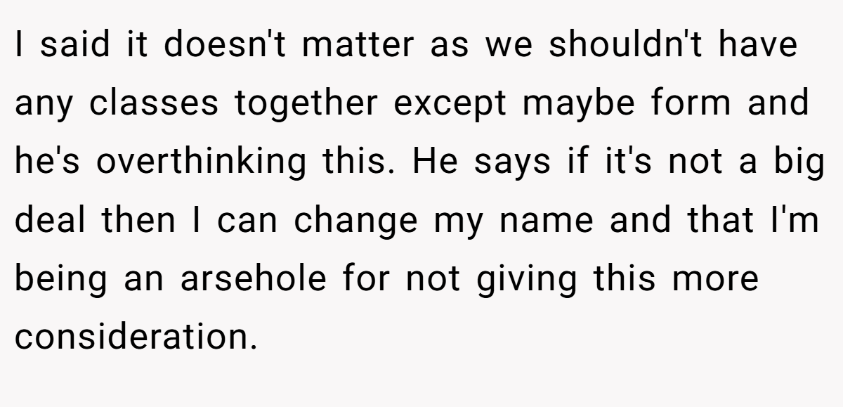 I said it doesn't matter as we shouldn't have any classes together except maybe form and he's overthinking this. He says if it's not a big deal then I can change my name and that I'm being an arsehole for not giving this more consideration.