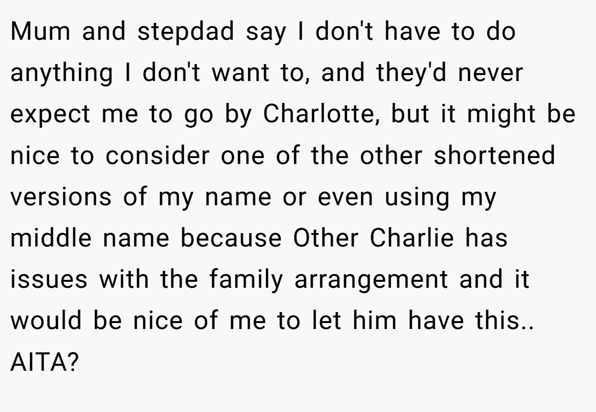 Mum and stepdad say I don't have to do anything I don't want to, and they'd never expect me to go by Charlotte, but it might be nice to consider one of the other shortened versions of my name or even using my middle name because Other Charlie has issues with the family arrangement and it would be nice of me to let him have this.. AITA?