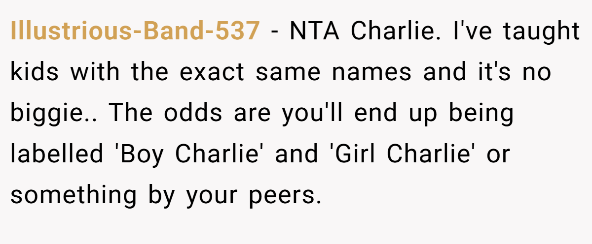 Illustrious-Band-537 − NTA Charlie. I've taught kids with the exact same names and it's no biggie.. The odds are you'll end up being labelled 'Boy Charlie' and 'Girl Charlie' or something by your peers.