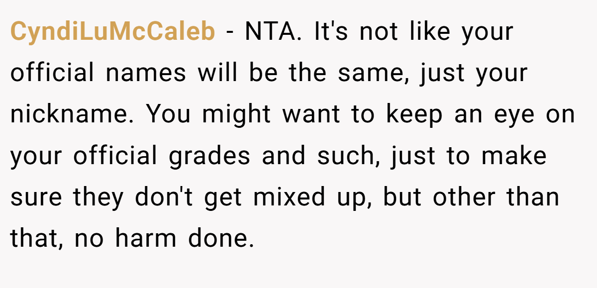 CyndiLuMcCaleb − NTA. It's not like your official names will be the same, just your nickname. You might want to keep an eye on your official grades and such, just to make sure they don't get mixed up, but other than that, no harm done.