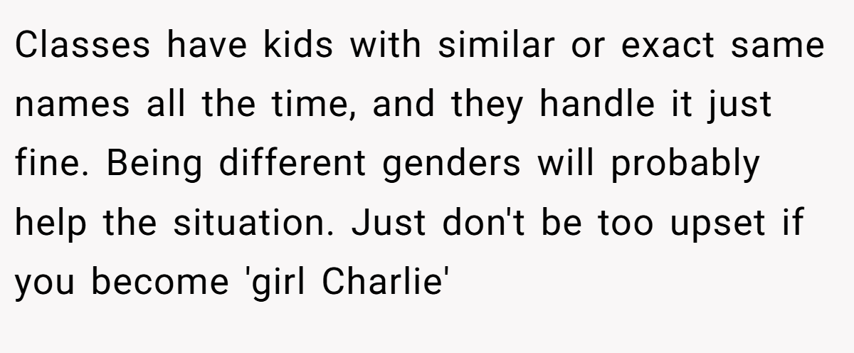 Classes have kids with similar or exact same names all the time, and they handle it just fine. Being different genders will probably help the situation. Just don't be too upset if you become 'girl Charlie'