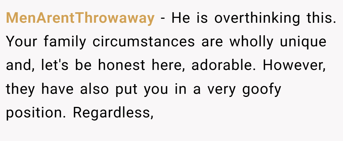 MenArentThrowaway − He is overthinking this. Your family circumstances are wholly unique and, let's be honest here, adorable. However, they have also put you in a very goofy position. Regardless,