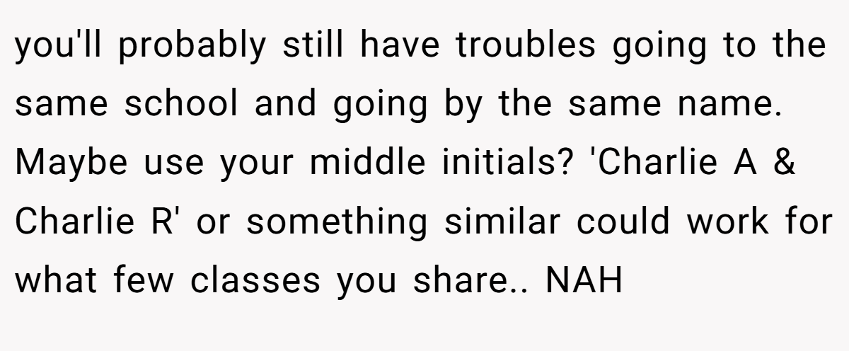 you'll probably still have troubles going to the same school and going by the same name. Maybe use your middle initials? 'Charlie A & Charlie R' or something similar could work for what few classes you share.. NAH