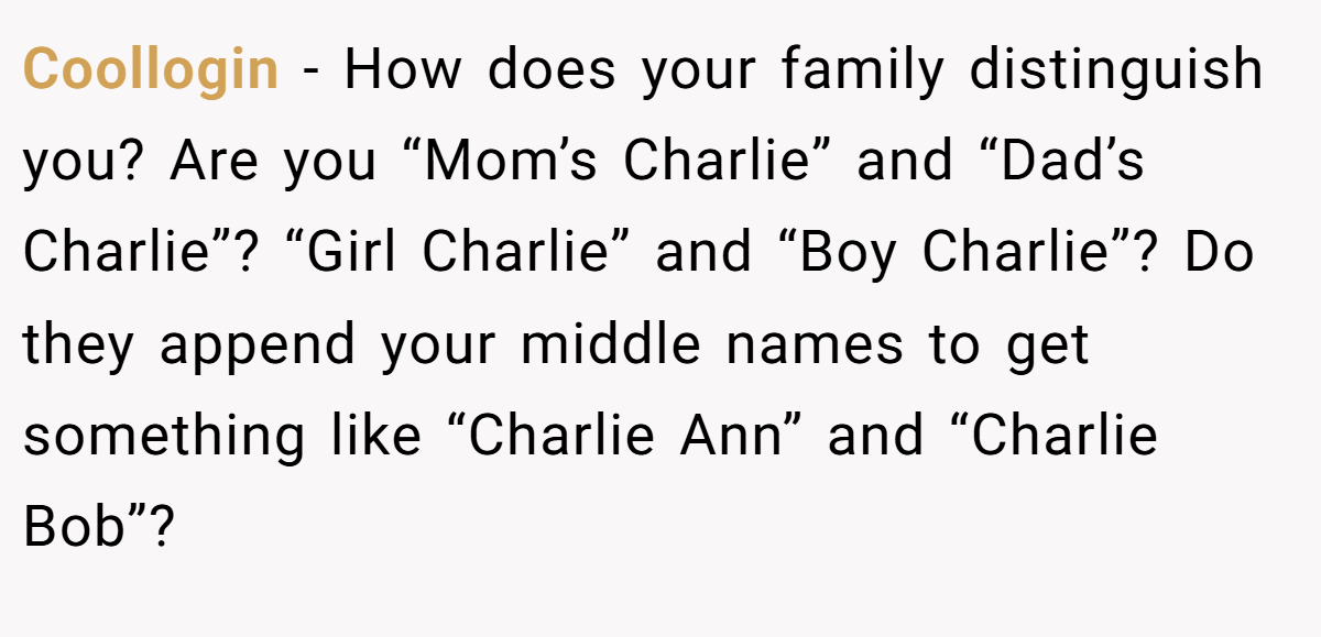Coollogin − How does your family distinguish you? Are you “Mom’s Charlie” and “Dad’s Charlie”? “Girl Charlie” and “Boy Charlie”? Do they append your middle names to get something like “Charlie Ann” and “Charlie Bob”?