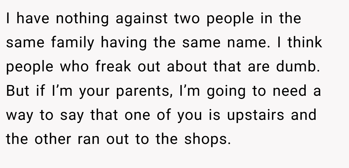 I have nothing against two people in the same family having the same name. I think people who freak out about that are dumb. But if I’m your parents, I’m going to need a way to say that one of you is upstairs and the other ran out to the shops.