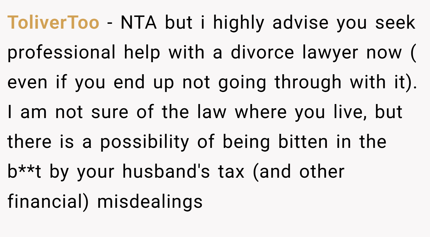 ToliverToo − NTA but i highly advise you seek professional help with a divorce lawyer now ( even if you end up not going through with it). I am not sure of the law where you live, but there is a possibility of being bitten in the b**t by your husband's tax (and other financial) misdealings