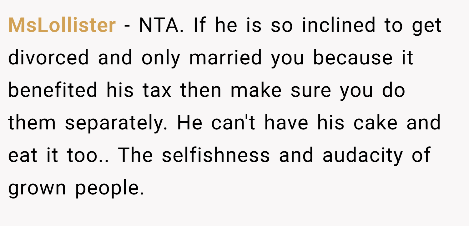 MsLollister − NTA. If he is so inclined to get divorced and only married you because it benefited his tax then make sure you do them separately. He can't have his cake and eat it too.. The selfishness and audacity of grown people.