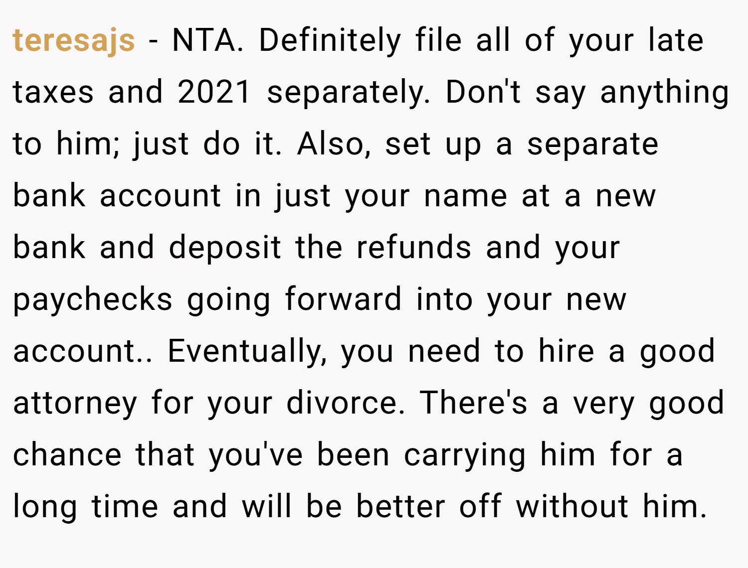 teresajs − NTA. Definitely file all of your late taxes and 2021 separately. Don't say anything to him; just do it. Also, set up a separate bank account in just your name at a new bank and deposit the refunds and your paychecks going forward into your new account.. Eventually, you need to hire a good attorney for your divorce. There's a very good chance that you've been carrying him for a long time and will be better off without him.