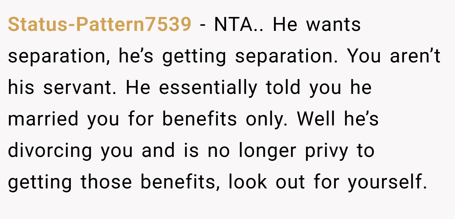 Status-Pattern7539 − NTA.. He wants separation, he’s getting separation. You aren’t his servant. He essentially told you he married you for benefits only. Well he’s divorcing you and is no longer privy to getting those benefits, look out for yourself.