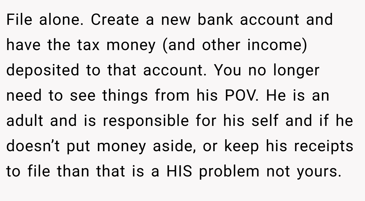 File alone. Create a new bank account and have the tax money (and other income) deposited to that account. You no longer need to see things from his POV. He is an adult and is responsible for his self and if he doesn’t put money aside, or keep his receipts to file than that is a HIS problem not yours.