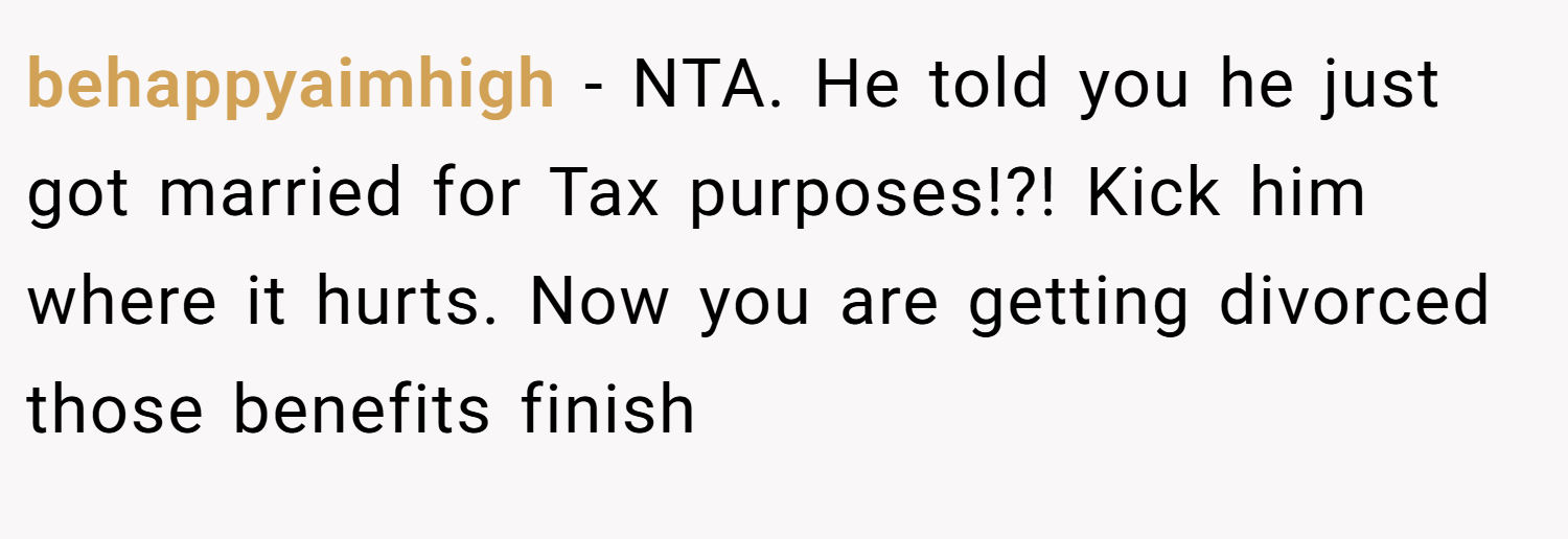behappyaimhigh − NTA. He told you he just got married for Tax purposes!?! Kick him where it hurts. Now you are getting divorced those benefits finish