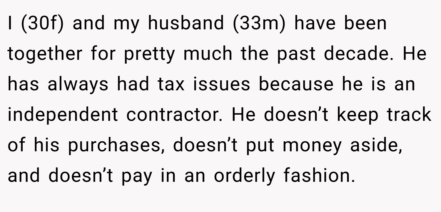 I (30f) and my husband (33m) have been together for pretty much the past decade. He has always had tax issues because he is an independent contractor. He doesn’t keep track of his purchases, doesn’t put money aside, and doesn’t pay in an orderly fashion.