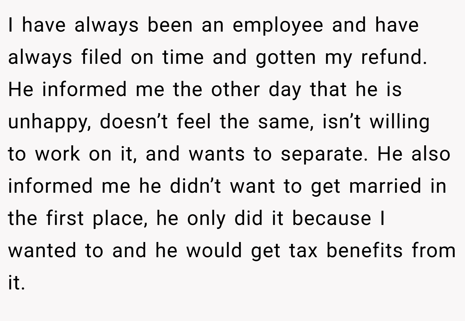 I have always been an employee and have always filed on time and gotten my refund. He informed me the other day that he is unhappy, doesn’t feel the same, isn’t willing to work on it, and wants to separate. He also informed me he didn’t want to get married in the first place, he only did it because I wanted to and he would get tax benefits from it.