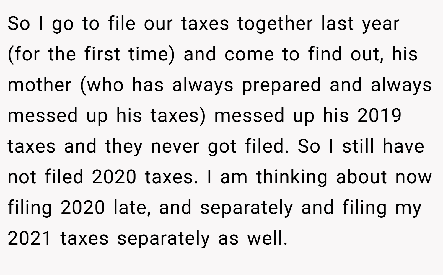 So I go to file our taxes together last year (for the first time) and come to find out, his mother (who has always prepared and always messed up his taxes) messed up his 2019 taxes and they never got filed. So I still have not filed 2020 taxes. I am thinking about now filing 2020 late, and separately and filing my 2021 taxes separately as well.