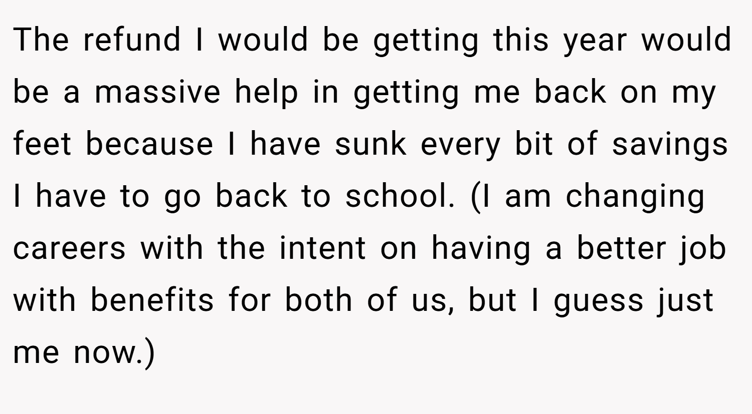 The refund I would be getting this year would be a massive help in getting me back on my feet because I have sunk every bit of savings I have to go back to school. (I am changing careers with the intent on having a better job with benefits for both of us, but I guess just me now.)