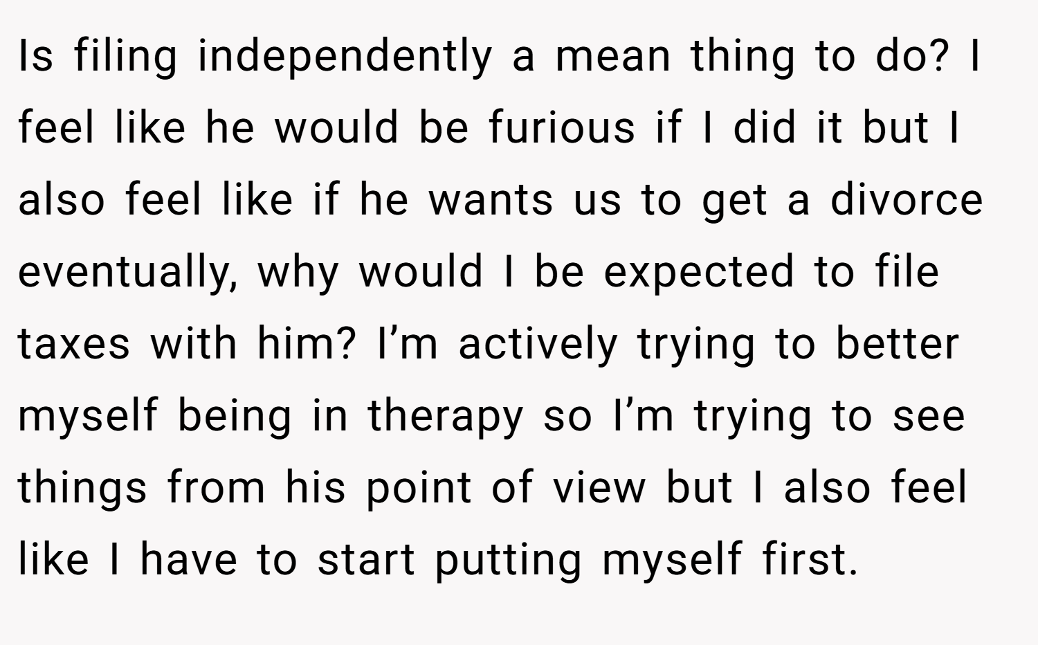 Is filing independently a mean thing to do? I feel like he would be furious if I did it but I also feel like if he wants us to get a divorce eventually, why would I be expected to file taxes with him? I’m actively trying to better myself being in therapy so I’m trying to see things from his point of view but I also feel like I have to start putting myself first.