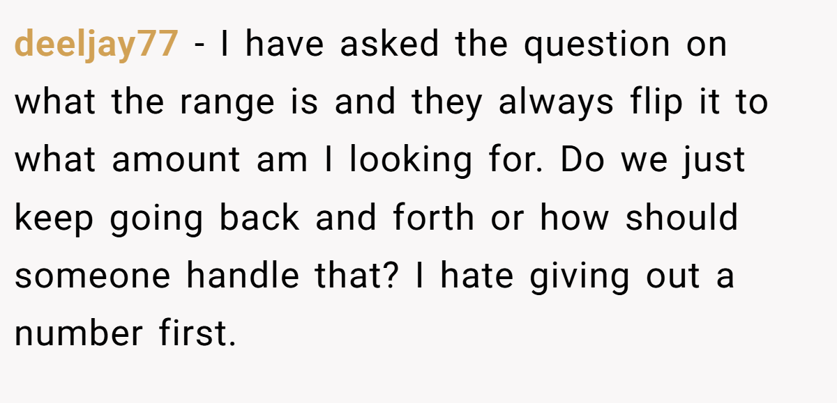 deeljay77 − I have asked the question on what the range is and they always flip it to what amount am I looking for. Do we just keep going back and forth or how should someone handle that? I hate giving out a number first.