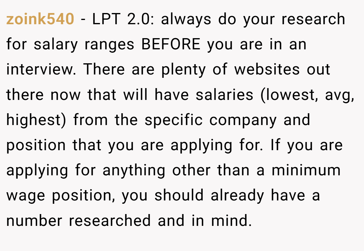 zoink540 − LPT 2.0: always do your research for salary ranges BEFORE you are in an interview. There are plenty of websites out there now that will have salaries (lowest, avg, highest) from the specific company and position that you are applying for. If you are applying for anything other than a minimum wage position, you should already have a number researched and in mind.