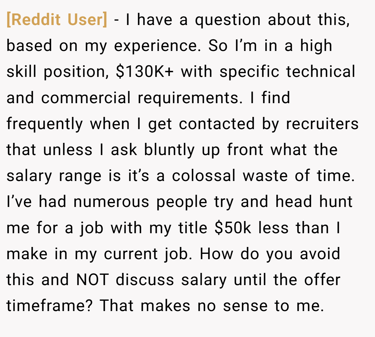 [Reddit User] − I have a question about this, based on my experience. So I’m in a high skill position, $130K+ with specific technical and commercial requirements. I find frequently when I get contacted by recruiters that unless I ask bluntly up front what the salary range is it’s a colossal waste of time. I’ve had numerous people try and head hunt me for a job with my title $50k less than I make in my current job. How do you avoid this and NOT discuss salary until the offer timeframe? That makes no sense to me.