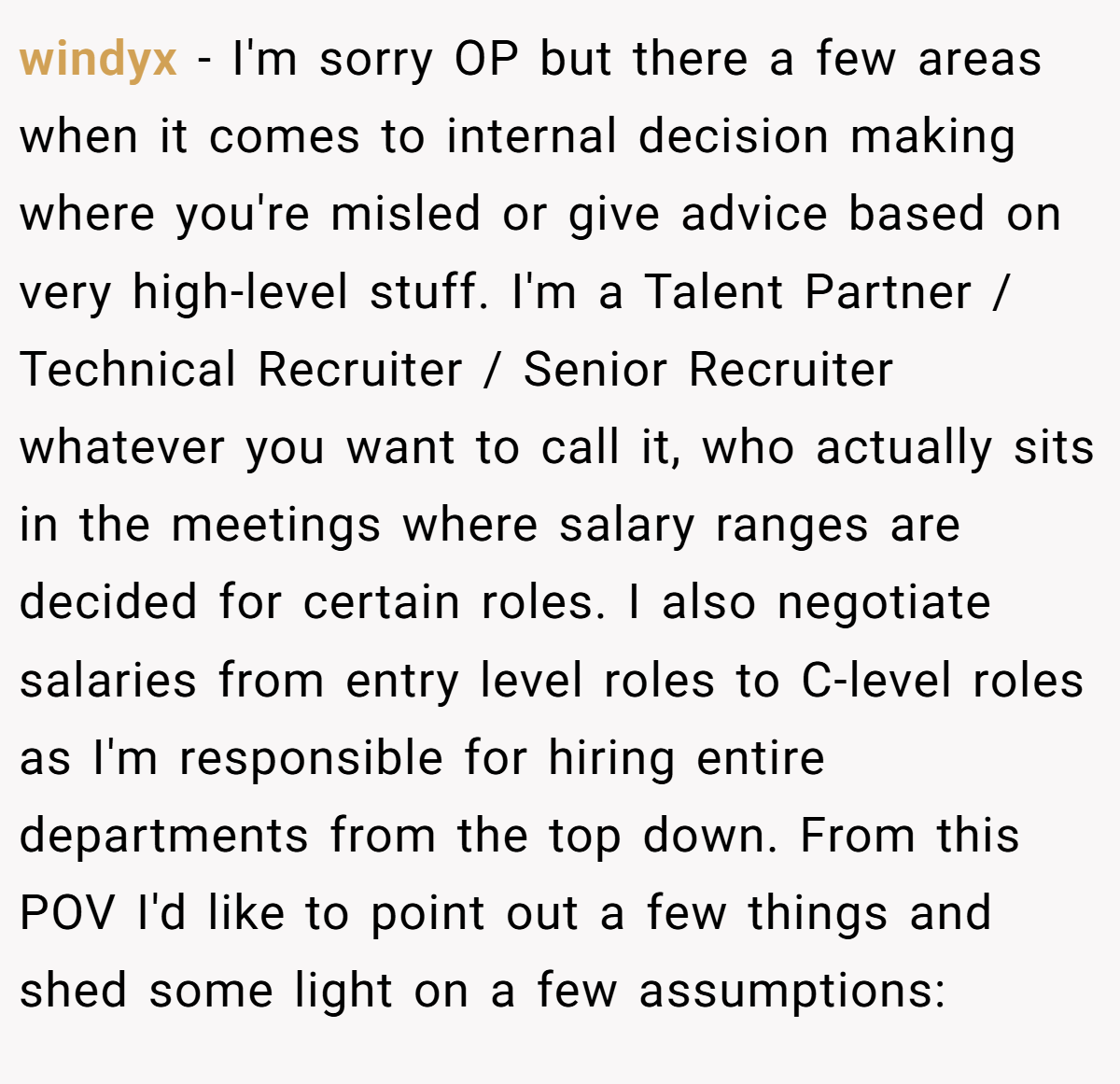 windyx − I'm sorry OP but there a few areas when it comes to internal decision making where you're misled or give advice based on very high-level stuff. I'm a Talent Partner / Technical Recruiter / Senior Recruiter whatever you want to call it, who actually sits in the meetings where salary ranges are decided for certain roles. I also negotiate salaries from entry level roles to C-level roles as I'm responsible for hiring entire departments from the top down. From this POV I'd like to point out a few things and shed some light on a few assumptions: