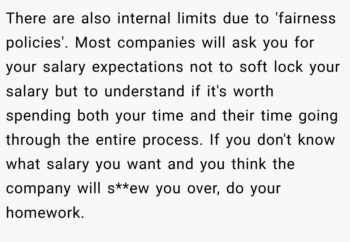 There are also internal limits due to 'fairness policies'. Most companies will ask you for your salary expectations not to soft lock your salary but to understand if it's worth spending both your time and their time going through the entire process. If you don't know what salary you want and you think the company will s**ew you over, do your homework.