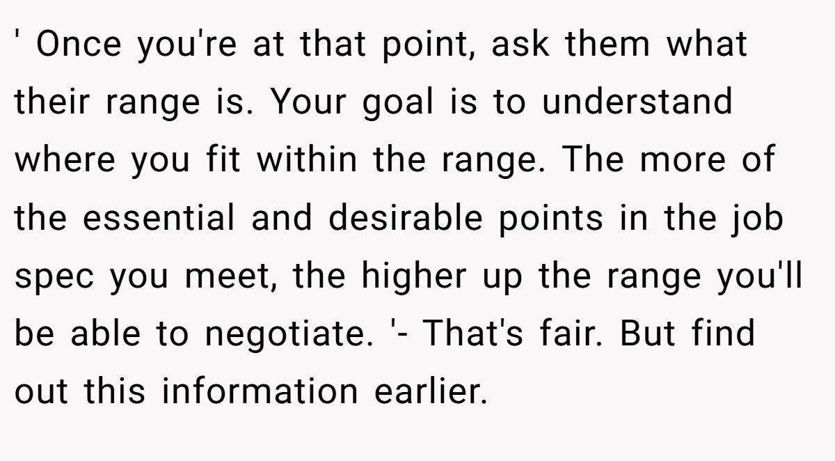 ' Once you're at that point, ask them what their range is. Your goal is to understand where you fit within the range. The more of the essential and desirable points in the job spec you meet, the higher up the range you'll be able to negotiate. '- That's fair. But find out this information earlier.