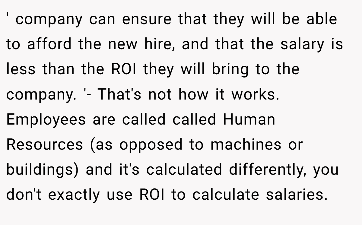 ' company can ensure that they will be able to afford the new hire, and that the salary is less than the ROI they will bring to the company. '- That's not how it works. Employees are called called Human Resources (as opposed to machines or buildings) and it's calculated differently, you don't exactly use ROI to calculate salaries.
