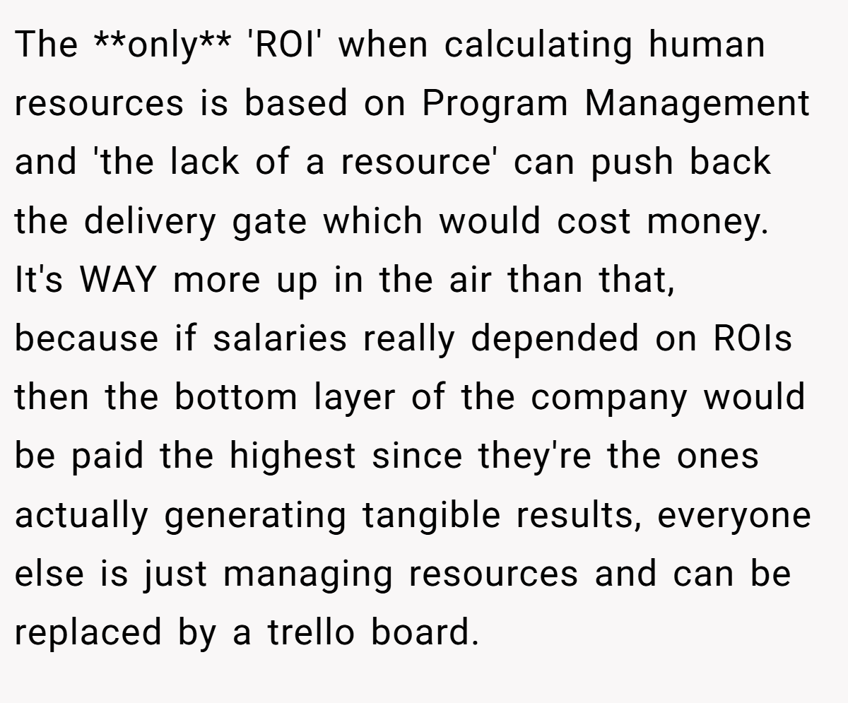The **only** 'ROI' when calculating human resources is based on Program Management and 'the lack of a resource' can push back the delivery gate which would cost money. It's WAY more up in the air than that, because if salaries really depended on ROIs then the bottom layer of the company would be paid the highest since they're the ones actually generating tangible results, everyone else is just managing resources and can be replaced by a trello board.