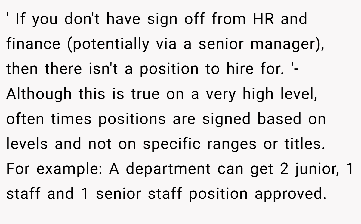 ' If you don't have sign off from HR and finance (potentially via a senior manager), then there isn't a position to hire for. '- Although this is true on a very high level, often times positions are signed based on levels and not on specific ranges or titles. For example: A department can get 2 junior, 1 staff and 1 senior staff position approved.