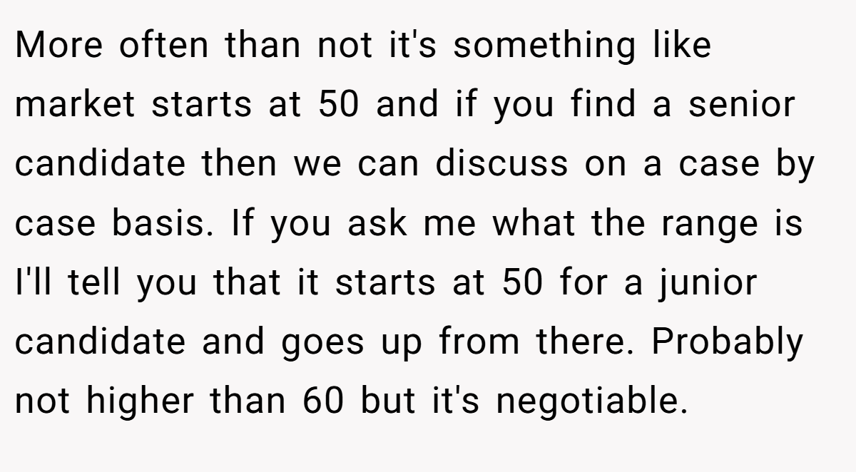 More often than not it's something like market starts at 50 and if you find a senior candidate then we can discuss on a case by case basis. If you ask me what the range is I'll tell you that it starts at 50 for a junior candidate and goes up from there. Probably not higher than 60 but it's negotiable.