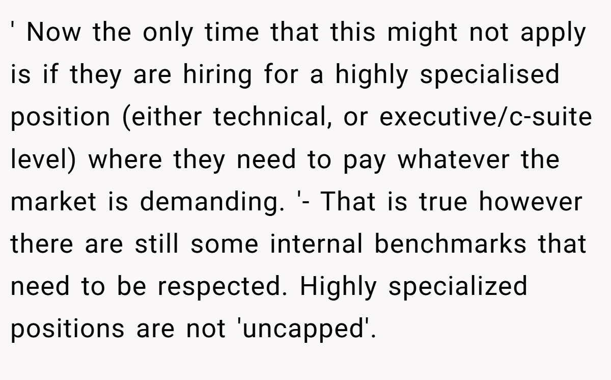 ' Now the only time that this might not apply is if they are hiring for a highly specialised position (either technical, or executive/c-suite level) where they need to pay whatever the market is demanding. '- That is true however there are still some internal benchmarks that need to be respected. Highly specialized positions are not 'uncapped'.
