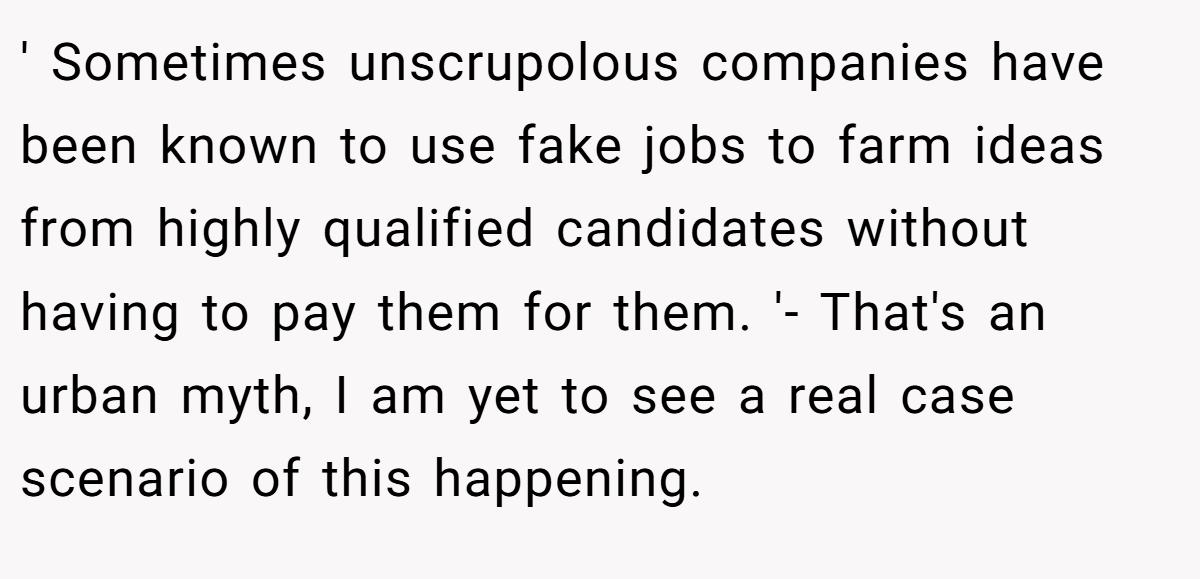 ' Sometimes unscrupolous companies have been known to use fake jobs to farm ideas from highly qualified candidates without having to pay them for them. '- That's an urban myth, I am yet to see a real case scenario of this happening.