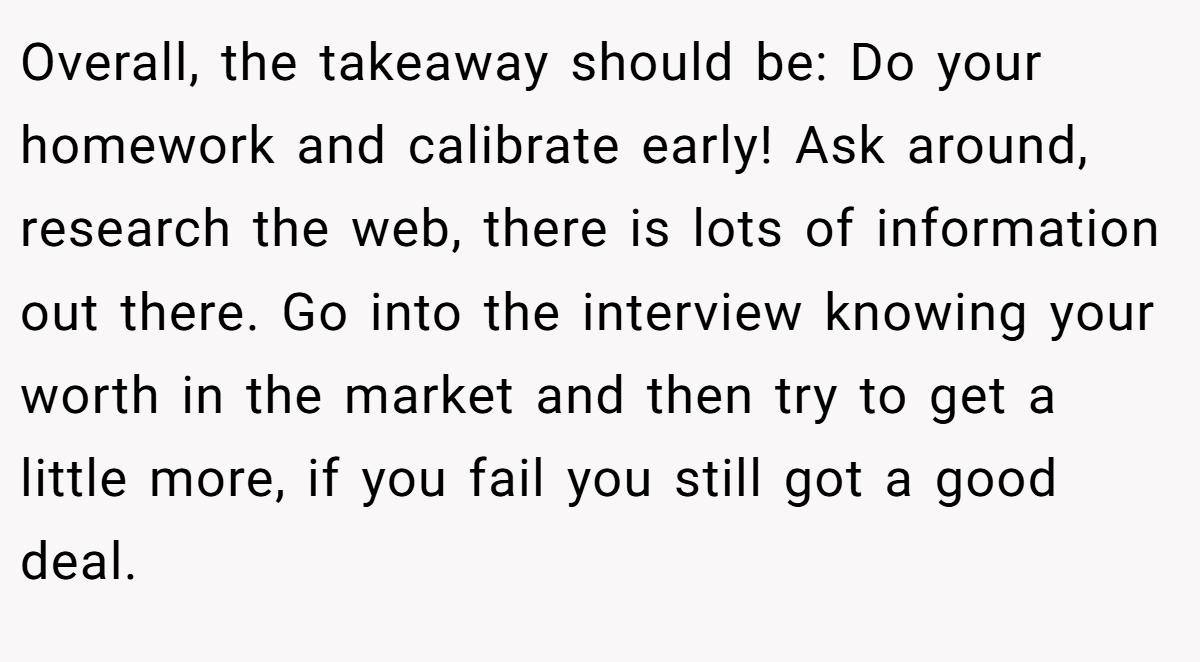 Overall, the takeaway should be: Do your homework and calibrate early! Ask around, research the web, there is lots of information out there. Go into the interview knowing your worth in the market and then try to get a little more, if you fail you still got a good deal.