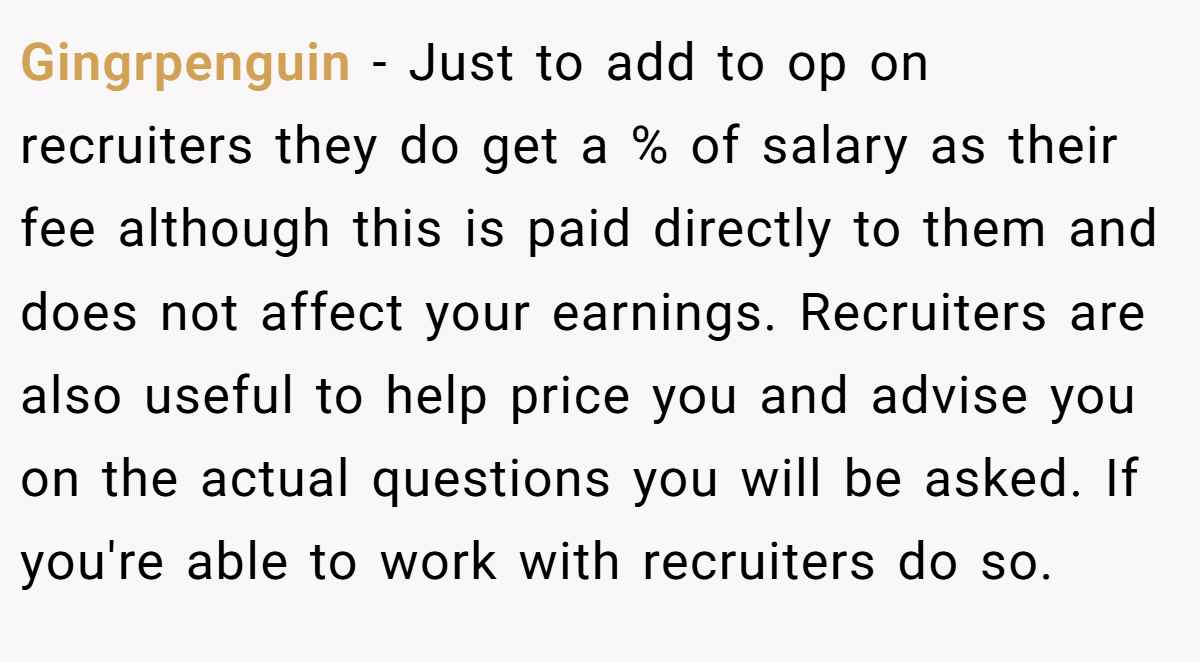 Gingrpenguin − Just to add to op on recruiters they do get a % of salary as their fee although this is paid directly to them and does not affect your earnings. Recruiters are also useful to help price you and advise you on the actual questions you will be asked. If you're able to work with recruiters do so.
