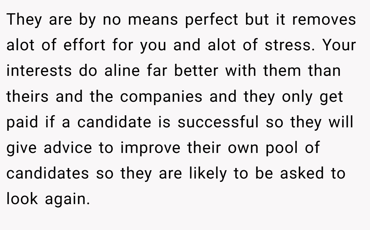 They are by no means perfect but it removes alot of effort for you and alot of stress. Your interests do aline far better with them than theirs and the companies and they only get paid if a candidate is successful so they will give advice to improve their own pool of candidates so they are likely to be asked to look again.