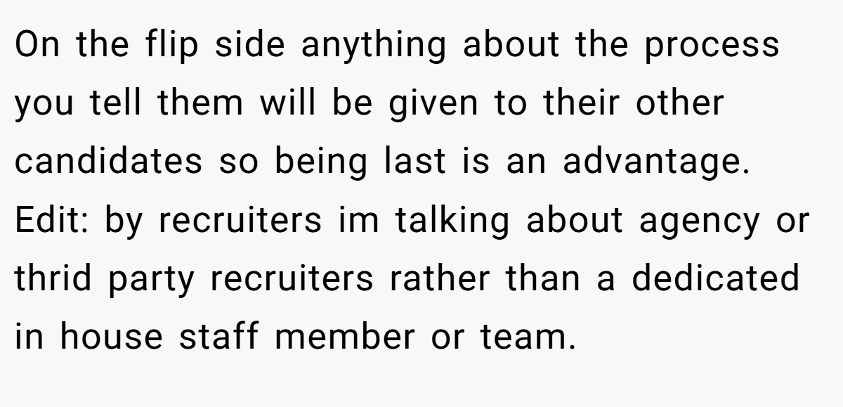 On the flip side anything about the process you tell them will be given to their other candidates so being last is an advantage. Edit: by recruiters im talking about agency or thrid party recruiters rather than a dedicated in house staff member or team.