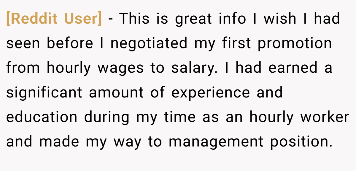 [Reddit User] − This is great info I wish I had seen before I negotiated my first promotion from hourly wages to salary. I had earned a significant amount of experience and education during my time as an hourly worker and made my way to management position.