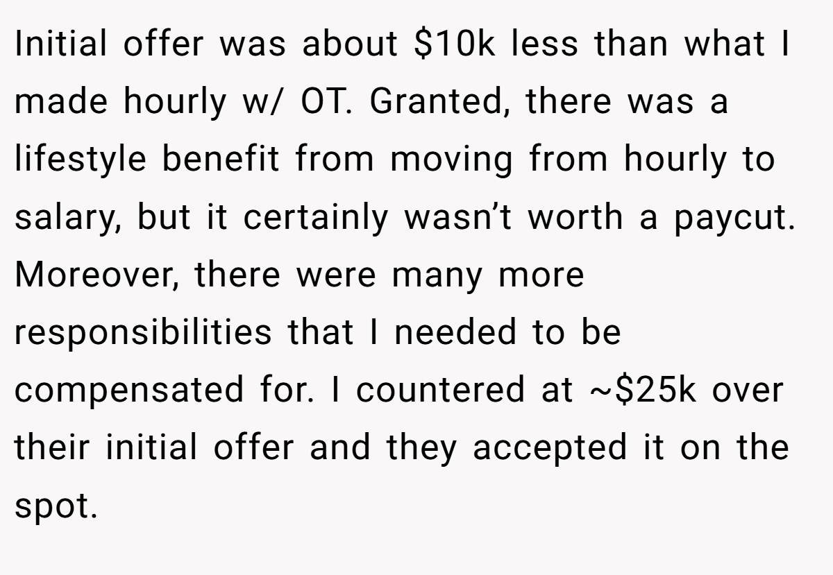 Initial offer was about $10k less than what I made hourly w/ OT. Granted, there was a lifestyle benefit from moving from hourly to salary, but it certainly wasn’t worth a paycut. Moreover, there were many more responsibilities that I needed to be compensated for. I countered at ~$25k over their initial offer and they accepted it on the spot.