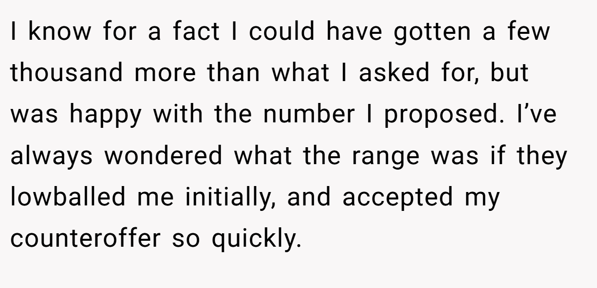 I know for a fact I could have gotten a few thousand more than what I asked for, but was happy with the number I proposed. I’ve always wondered what the range was if they lowballed me initially, and accepted my counteroffer so quickly.