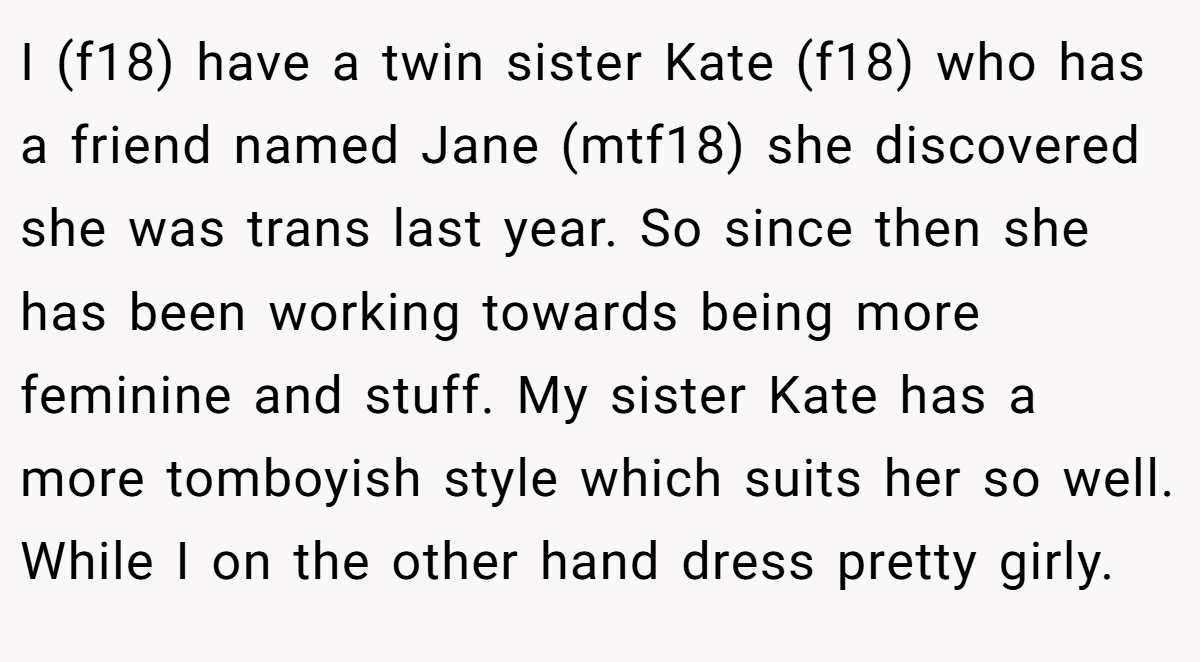 I (f18) have a twin sister Kate (f18) who has a friend named Jane (mtf18) she discovered she was trans last year. So since then she has been working towards being more feminine and stuff. My sister Kate has a more tomboyish style which suits her so well. While I on the other hand dress pretty girly.