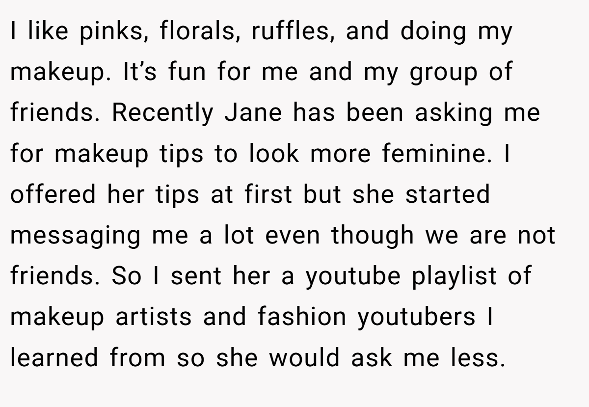 I like pinks, florals, ruffles, and doing my makeup. It’s fun for me and my group of friends. Recently Jane has been asking me for makeup tips to look more feminine. I offered her tips at first but she started messaging me a lot even though we are not friends. So I sent her a youtube playlist of makeup artists and fashion youtubers I learned from so she would ask me less.