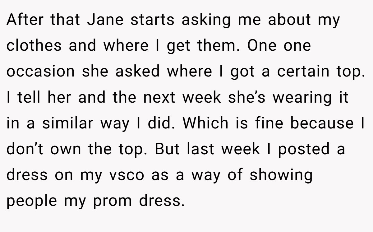 After that Jane starts asking me about my clothes and where I get them. One one occasion she asked where I got a certain top. I tell her and the next week she’s wearing it in a similar way I did. Which is fine because I don’t own the top. But last week I posted a dress on my vsco as a way of showing people my prom dress.