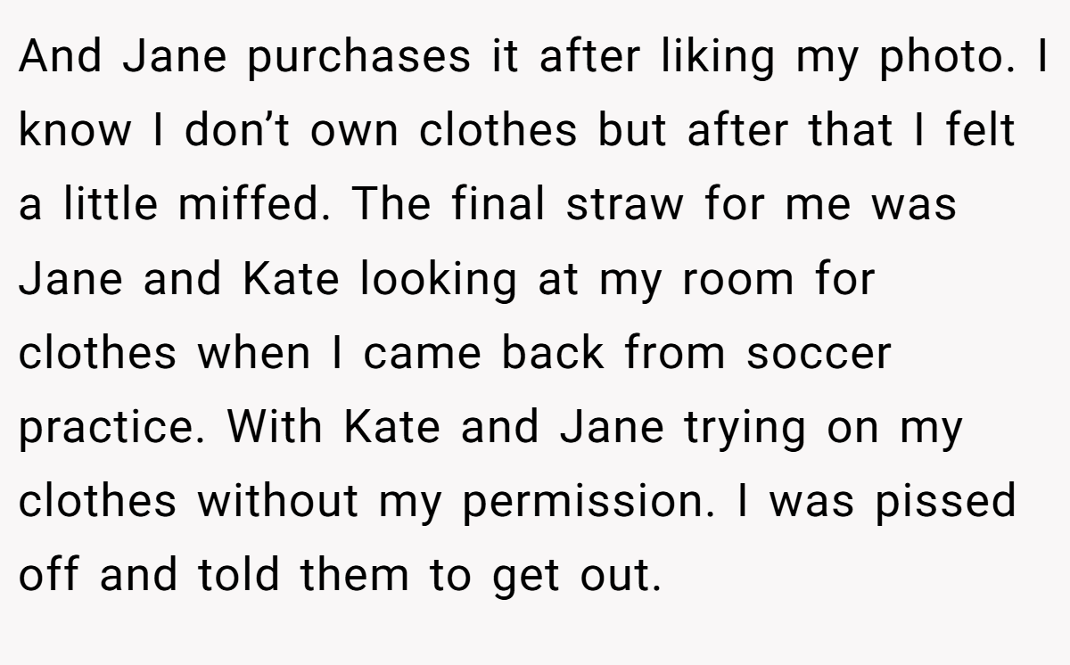 And Jane purchases it after liking my photo. I know I don’t own clothes but after that I felt a little miffed. The final straw for me was Jane and Kate looking at my room for clothes when I came back from soccer practice. With Kate and Jane trying on my clothes without my permission. I was pissed off and told them to get out.