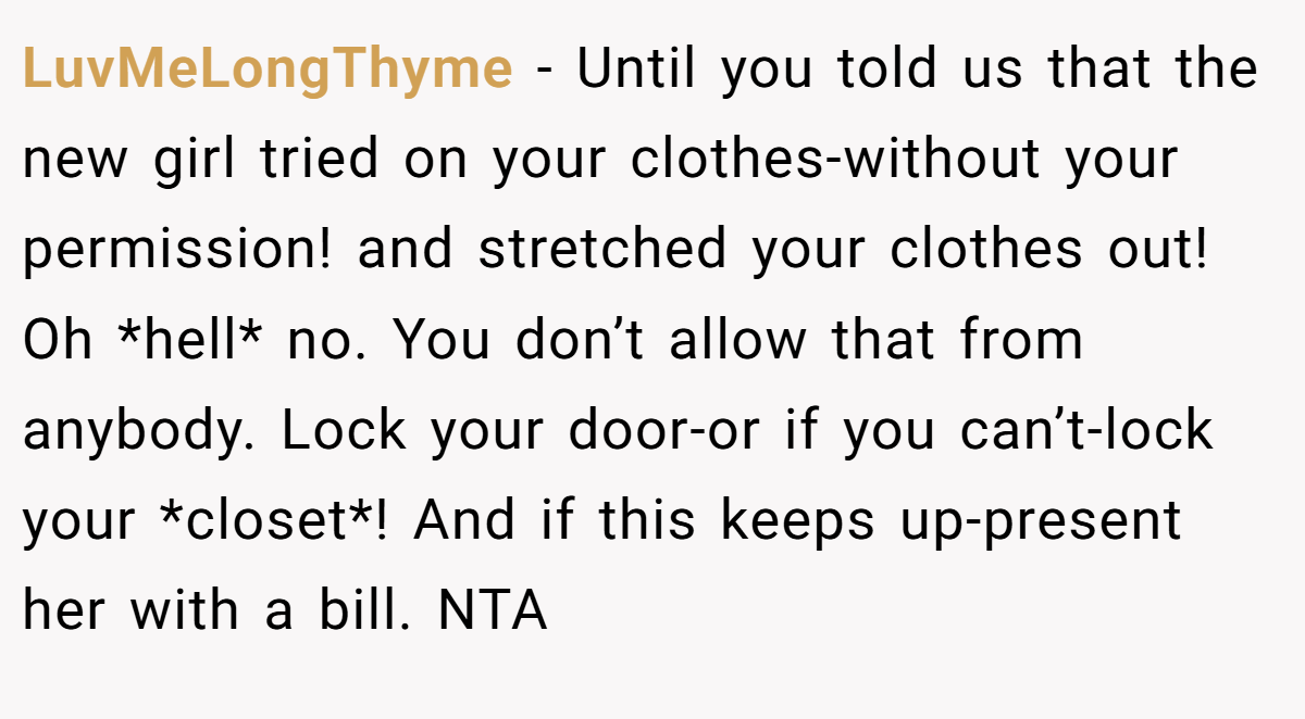 LuvMeLongThyme − Until you told us that the new girl tried on your clothes-without your permission! and stretched your clothes out! Oh *hell* no. You don’t allow that from anybody. Lock your door-or if you can’t-lock your *closet*! And if this keeps up-present her with a bill. NTA