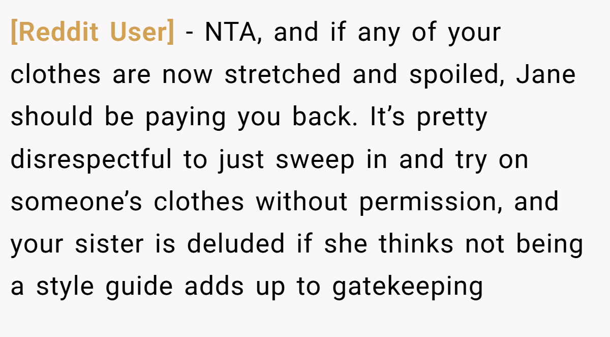 [Reddit User] − NTA, and if any of your clothes are now stretched and spoiled, Jane should be paying you back. It’s pretty disrespectful to just sweep in and try on someone’s clothes without permission, and your sister is deluded if she thinks not being a style guide adds up to gatekeeping