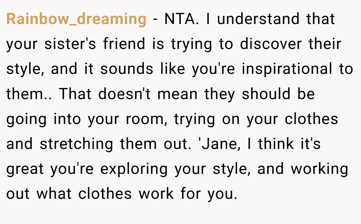 Rainbow_dreaming − NTA. I understand that your sister's friend is trying to discover their style, and it sounds like you're inspirational to them.. That doesn't mean they should be going into your room, trying on your clothes and stretching them out. 'Jane, I think it's great you're exploring your style, and working out what clothes work for you.