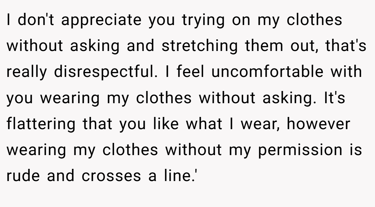 I don't appreciate you trying on my clothes without asking and stretching them out, that's really disrespectful. I feel uncomfortable with you wearing my clothes without asking. It's flattering that you like what I wear, however wearing my clothes without my permission is rude and crosses a line.'