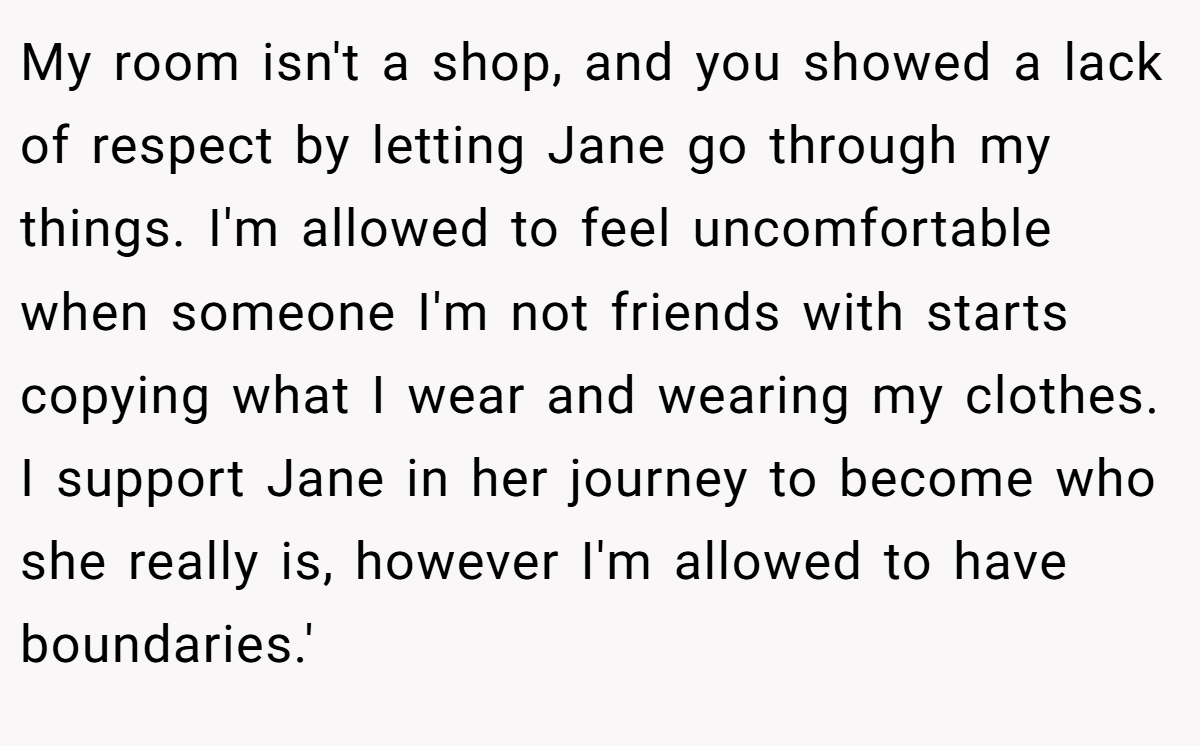 My room isn't a shop, and you showed a lack of respect by letting Jane go through my things. I'm allowed to feel uncomfortable when someone I'm not friends with starts copying what I wear and wearing my clothes. I support Jane in her journey to become who she really is, however I'm allowed to have boundaries.'