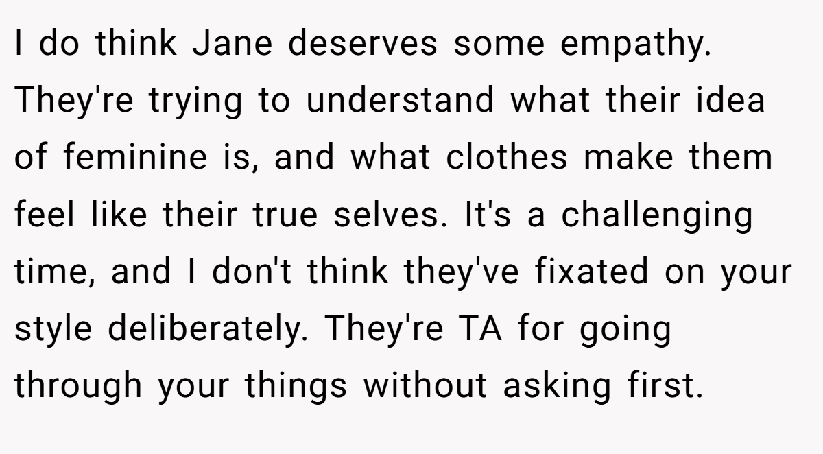 I do think Jane deserves some empathy. They're trying to understand what their idea of feminine is, and what clothes make them feel like their true selves. It's a challenging time, and I don't think they've fixated on your style deliberately. They're TA for going through your things without asking first.
