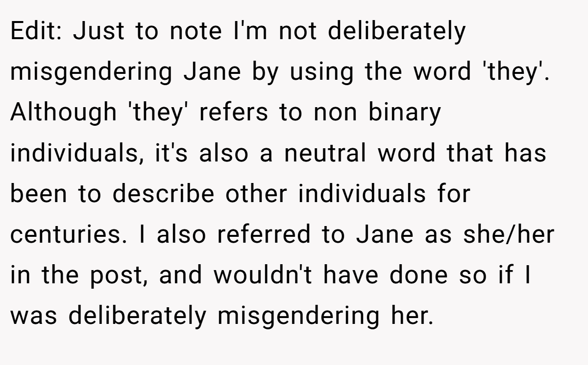 Edit: Just to note I'm not deliberately misgendering Jane by using the word 'they'. Although 'they' refers to non binary individuals, it's also a neutral word that has been to describe other individuals for centuries. I also referred to Jane as she/her in the post, and wouldn't have done so if I was deliberately misgendering her.
